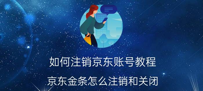 如何注销京东账号教程 京东金条怎么注销和关闭？